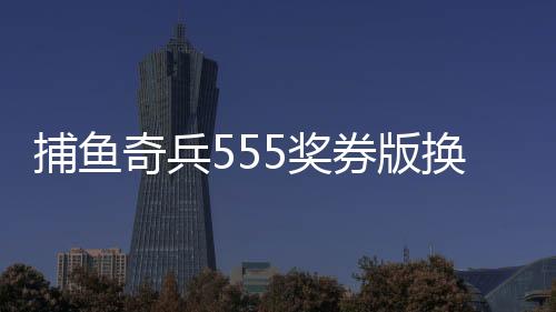 捕鱼奇兵555奖券版换话费游戏