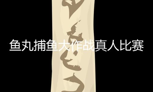 鱼丸捕鱼大作战真人比赛