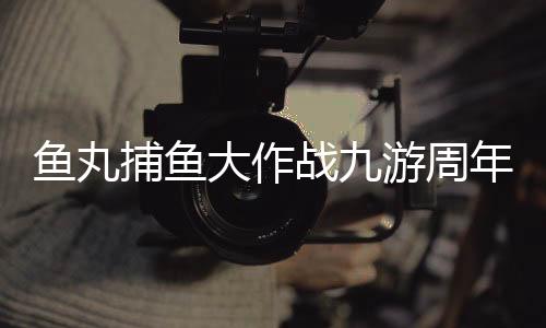 鱼丸捕鱼大作战九游周年版本