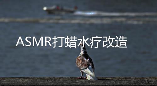 ASMR打蜡水疗改造